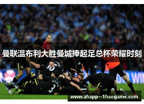 曼联温布利大胜曼城捧起足总杯荣耀时刻